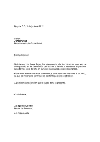 Bogotá, D.C., 1 de junio de 2012.




Señor:
JUAN PEREZ
Departamento de Contabilidad




Estimado señor:



Solicitamos nos haga llegar los documentos de las personas que van a
acompañarlo en la celebración del día de la familia a realizarse el próximo
sábado 9 de junio del año en curso en las instalaciones de la empresa.

Esperamos contar con estos documentos para antes del miércoles 6 de junio,
ya que es importante confirmar los asistentes a dicha celebración.


Agradecemos la atención que le pueda dar a la presente.




Cordialmente,




JOHN ECHEVERRY
Depto, de Bienestar.

c.c. hoja de vida
 