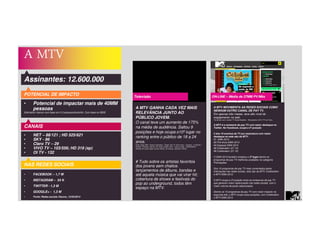 A MTV
Assinantes: 12.600.000
POTENCIAL DE IMPACTO
• Potencial de impactar mais de 40MM
pessoas
Estimativa Viacom com base em 3.2 pessoas/domicílio. Com base no IBGE
A MTV MOVIMENTA AS REDES SOCIAIS COMO
NENHUM OUTRO CANAL DE PAY TV.
Em apenas três meses, teve alto nível de
engajamento na web.
De acordo com o estudo TV Social Brasileira - Retrospectiva 2013 TTV da Tuilux:
A MTV é a emissora de pay TV com maior destaque no
Twitter. No Facebook, ocupa a 3ª posição
5 dos 10 eventos da TV por assinatura com maior
destaque na rede são da MTV:
#1 EMA 2013
#2 Pré-show EMA 2013
#4 Especial EMA 2013
#6 Coletivation (01.10)
#8 Coletivation (21.10)
O EMA 2013 também emplaca o 2º lugar dentre os
programas de pay TV melhores avaliados na categoria
Premiações.
Dos 10 programas de pay TV mais comentados pelos
internautas nas redes sociais, dois são da MTV: Coletivation
e MTV EMA 2013.
A MTV ocupa a 3ª posição entre as emissoras de pay TV
que geraram maior repercussão nas redes sociais, com o
maior volume de posts relacionados.
Dentre os 10 programas de pay TV com maior impacto na
segunda tela, a MTV ocupa duas posições, com Coletivation
e MTV EMA 2013.
ON-LINE – Média de 27MM PV/Mês
CANAIS
• NET – 88/121 ; HD 525/621
• SKY - 86
• Claro TV – 29
• VIVO TV – 103/556; HD 319 (sp)
• OI TV - 132
A MTV GANHA CADA VEZ MAIS
RELEVÂNCIA JUNTO AO
PÚBLICO JOVEM.
O canal teve um aumento de 175%
na média de audiência. Saltou 9
posições e hoje ocupa o10º lugar no
ranking entre o público de 18 a 24
anos.
Fonte: Ibope MW – Brasil 9 mercados / Target: Pay TV 18-24 anos – Universo : 3,146,300 /
Período: Fevereiro (até dia 16) versus Janeiro 2014 – todos os dias – 06h00/26h00 /
Ranking de canais pagos exceto infantis, de notícias, esportes e filmes.
# Tudo sobre os artistas favoritos
dos jovens sem chatice.
lançamentos de álbuns, bandas e
até aquela música que vai virar hit;
cobertura de shows e festivais do
pop ao underground, todos têm
espaço na MTV.
Televisão
NAS REDES SOCIAIS
• FACEBOOK – 1,7 M
• INSTAGRAM – 54 K
• TWITTER - 1,3 M
• GOOGLE+ - 1,3 M
• Fonte: Redes sociais Viacom_12/03/2014
 