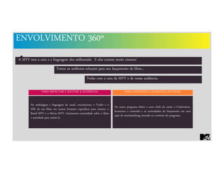 ENVOLVIMENTO 360º
A MTV tem a cara e a linguagem dos millennials. E eles curtem muito cinema!
PARA IMPACTAR E INCITAR A AUDIÊNCIA PARA ENVOLVER A AUDIENCIA NO FILME
No nosso programa diário e carro chefe do canal, o Coletivation,
levaremos o conteúdo e as curiosidades do lançamento em uma
ação de merchandising inserida no contexto do programa.
Na embalagem e linguagem do canal, veicularemos o Trailer e o
EPK do seu filme em nossos formatos específicos para cinema: o
Rated MTV e o Movie MTV. Incitaremos curiosidade sobre o filme
e ansiedade para assisti-lo.
Temos as melhores soluções para seu lançamento de filme...
Todas com a cara da MTV e de nossa audiência.
 