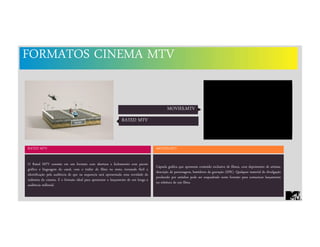 FORMATOS CINEMA MTV
MOVIES.MTV
RATED MTV MOVIES.MTV
Cápsula gráfica que apresenta conteúdo exclusivo de filmes, com depoimento de artistas,
descrição de personagens, bastidores da gravação (EPK). Qualquer material de divulgação
produzido por estúdios pode ser enquadrado neste formato para comunicar lançamento
ou releitura de um filme.
O Rated MTV consiste em um formato com abertura e fechamento com pacote
gráfico e linguagem do canal, com o trailer do filme no meio, tornando fácil a
identificação pela audiência de que na sequencia será apresentada uma novidade da
indústria do cinema. É o formato ideal para apresentar o lançamento de um longa à
audiência millenial.
RATED MTV
 