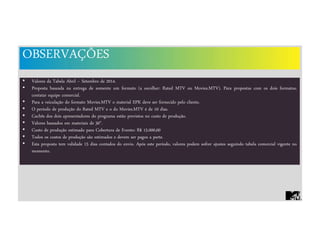 OBSERVAÇÕES
• Valores da Tabela Abril – Setembro de 2014.
• Proposta baseada na entrega de somente um formato (a escolher: Rated MTV ou Movies.MTV). Para propostas com os dois formatos,
contatar equipe comercial.
• Para a veiculação do formato Movies.MTV o material EPK deve ser fornecido pelo cliente.
• O período de produção do Rated MTV e o do Movies.MTV é de 10 dias.
• Cachês dos dois apresentadores do programa estão previstos no custo de produção.
• Valores baseados em materiais de 30".
• Custo de produção estimado para Cobertura de Evento: R$ 15.000,00
• Todos os custos de produção são estimados e devem ser pagos a parte.
• Esta proposta tem validade 15 dias contados do envio. Após este período, valores podem sofrer ajustes seguindo tabela comercial vigente no
momento.
 