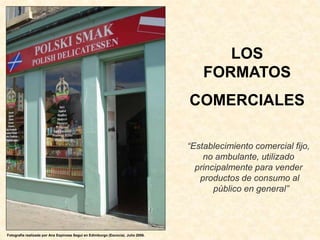 LOS
FORMATOS
COMERCIALES
“Establecimiento comercial fijo,
no ambulante, utilizado
principalmente para vender
productos de consumo al
público en general”
Fotografía realizada por Ana Espinosa Seguí en Edimburgo (Escocia). Julio 2006.
 