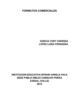 FORMATOS COMERCIALES




                    GARCIA YURY VANESSA
                   LOPEZ LUISA FERNANDA




INSTITUCION EDUCATIVA EFRAIN VARELA VACA
    SEDE PABLO EMILIO CAMACHO PEREA
              ZARZAL (VALLE)
                  2012
 
