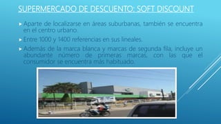 SUPERMERCADO DE DESCUENTO: SOFT DISCOUNT
 Aparte de localizarse en áreas suburbanas, también se encuentra
en el centro urbano.
 Entre 1000 y 1400 referencias en sus lineales.
 Además de la marca blanca y marcas de segunda fila, incluye un
abundante número de primeras marcas, con las que el
consumidor se encuentra más habituado.
 