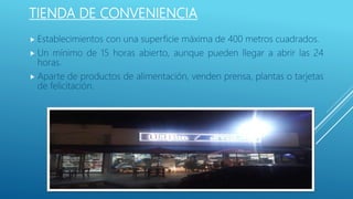 TIENDA DE CONVENIENCIA
 Establecimientos con una superficie máxima de 400 metros cuadrados.
 Un mínimo de 15 horas abierto, aunque pueden llegar a abrir las 24
horas.
 Aparte de productos de alimentación, venden prensa, plantas o tarjetas
de felicitación.
 