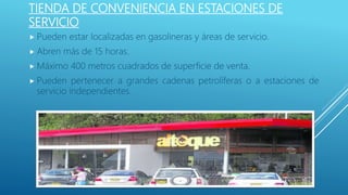 TIENDA DE CONVENIENCIA EN ESTACIONES DE
SERVICIO
 Pueden estar localizadas en gasolineras y áreas de servicio.
 Abren más de 15 horas.
 Máximo 400 metros cuadrados de superficie de venta.
 Pueden pertenecer a grandes cadenas petrolíferas o a estaciones de
servicio independientes.
 