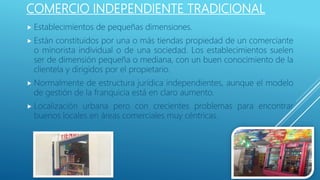 COMERCIO INDEPENDIENTE TRADICIONAL
 Establecimientos de pequeñas dimensiones.
 Están constituidos por una o más tiendas propiedad de un comerciante
o minorista individual o de una sociedad. Los establecimientos suelen
ser de dimensión pequeña o mediana, con un buen conocimiento de la
clientela y dirigidos por el propietario.
 Normalmente de estructura jurídica independientes, aunque el modelo
de gestión de la franquicia está en claro aumento.
 Localización urbana pero con crecientes problemas para encontrar
buenos locales en áreas comerciales muy céntricas.
 