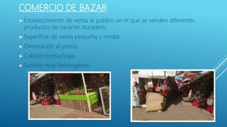 COMERCIO DE BAZAR
 Establecimiento de venta al público en el que se venden diferentes
productos de carácter duradero.
 Superficie de venta pequeña y media.
 Orientación al precio.
 Calidad media/baja.
 Surtido muy heterogéneo.
 