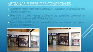 MEDIANAS SUPERFICIES COMERCIALES
 Superficies comerciales especializadas en una familia de productos bajo
una marca genérica.
 Entre 750 y 1.000 metros cuadrados de superficie comercial en
municipios menores a 40.000 habitantes.
 Entre 1.000 y 2.000 metros cuadrados en los municipios que superen
esa cifra de habitantes.
 