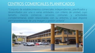 CENTROS COMERCIALES PLANIFICADOS
“Conjunto de establecimientos comerciales independientes, planificados y
desarrollados por una o varias entidades, con criterio de unidad; cuyo
tamaño, mezcla comercial, servicios comunes y actividades
complementarias están relacionadas con su entorno, y que dispone
permanentemente de una imagen y gestión unitaria”
 