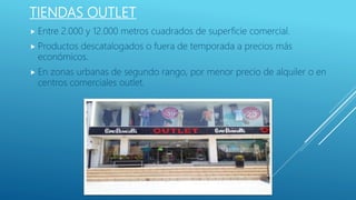 TIENDAS OUTLET
 Entre 2.000 y 12.000 metros cuadrados de superficie comercial.
 Productos descatalogados o fuera de temporada a precios más
económicos.
 En zonas urbanas de segundo rango, por menor precio de alquiler o en
centros comerciales outlet.
 