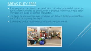 ÁREAS DUTY FREE
 Son negocios de venta de productos situadas primordialmente en
zonas internacionales de aeropuertos y puertos marítimos, y que están
relevados del pago de ciertos impuestos.
 Los tipos de mercancías más vendidas son tabaco, bebidas alcohólicas
y artículos de regalo y boutique.
 El aumento de los movimientos turísticos aeroportuarios.
 
