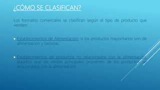 ¿CÓMO SE CLASIFICAN?
Los formatos comerciales se clasifican según el tipo de producto que
venden:
 Establecimientos de Alimentación: si los productos mayoritarios son de
alimentación y bebidas.
 Establecimientos de productos no relacionados con la alimentación:
aquellos que las ventas principales provienen de los productos no
relacionados con la alimentación.
 