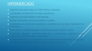 HIPERMERCADO
 Superficie de venta mayor a 2.500 metros cuadrados.
 Localizados normalmente en áreas suburbanas.
 Superficie de aparcamiento muy elevada.
 Buenas conexiones con las principales ciudades.
 Localizados en bordes de autopistas y carreteras con un peso importante en
el territorio.
 Presentes en multitud de países como Europa, Asia, América Latina.
 Estrategias globales: internacionalización y crecimiento orgánico o por
compra de cadenas locales y nacionales.
 En ligera recesión por competencia con formatos más integrados en la trama
urbana: como supermercados o supermercados descuento.
 