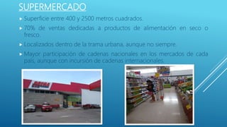 SUPERMERCADO
 Superficie entre 400 y 2500 metros cuadrados.
 70% de ventas dedicadas a productos de alimentación en seco o
fresco.
 Localizados dentro de la trama urbana, aunque no siempre.
 Mayor participación de cadenas nacionales en los mercados de cada
país, aunque con incursión de cadenas internacionales.
 