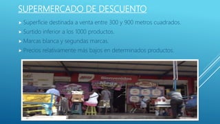 SUPERMERCADO DE DESCUENTO
 Superficie destinada a venta entre 300 y 900 metros cuadrados.
 Surtido inferior a los 1000 productos.
 Marcas blanca y segundas marcas.
 Precios relativamente más bajos en determinados productos.
 