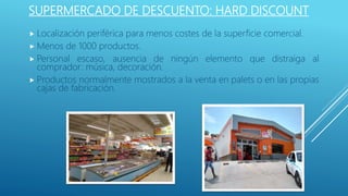 SUPERMERCADO DE DESCUENTO: HARD DISCOUNT
 Localización periférica para menos costes de la superficie comercial.
 Menos de 1000 productos.
 Personal escaso, ausencia de ningún elemento que distraiga al
comprador: música, decoración.
 Productos normalmente mostrados a la venta en palets o en las propias
cajas de fabricación.
 