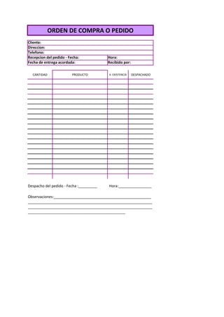 ORDEN DE COMPRA O PEDIDO
Cliente:
Direccion:
Telefono:
Recepcion del pedido - Fecha:            Hora:
Fecha de entrega acordada:               Recibido por:

  CANTIDAD               PRODUCTO        V. EXISTENCIA   DESPACHADO




Despacho del pedido - Fecha :_________   Hora:________________

Observaciones:_______________________________________________
____________________________________________________________
____________________________________________________________
_______________________________________________
 