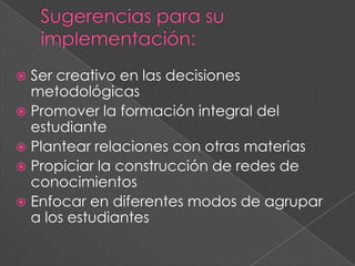  Ser creativo en las decisiones
metodológicas
 Promover la formación integral del
estudiante
 Plantear relaciones con otras materias
 Propiciar la construcción de redes de
conocimientos
 Enfocar en diferentes modos de agrupar
a los estudiantes
 