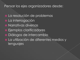 Pensar los ejes organizadores desde:
 La resolución de problemas
 La interrogación
 Narrativas diversas
 Ejemplos clarificadores
 Diálogos de intercambio
 La utilización de diferentes medios y
lenguajes
 