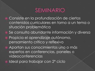  Consiste en la profundización de ciertos
contenidos curriculares en torno a un tema o
situación problemática
 Se consulta abundante información y diversa
 Propicia el aprendizaje autónomo,
pensamiento crítico y reflexivo
 Aportan sus conocimientos uno o más
expertos en conferencias, paneles o
videoconferencias
 Ideal para trabajar con 2º ciclo
 