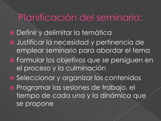  Definir y delimitar la temática
 Justificar la necesidad y pertinencia de
emplear seminario para abordar el tema
 Formular los objetivos que se persiguen en
el proceso y la culminación
 Seleccionar y organizar los contenidos
 Programar las sesiones de trabajo, el
tiempo de cada una y la dinámica que
se propone
 