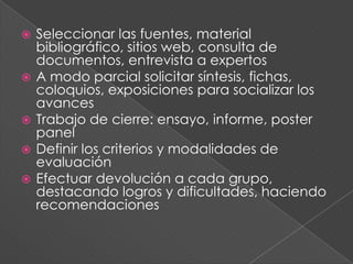  Seleccionar las fuentes, material
bibliográfico, sitios web, consulta de
documentos, entrevista a expertos
 A modo parcial solicitar síntesis, fichas,
coloquios, exposiciones para socializar los
avances
 Trabajo de cierre: ensayo, informe, poster
panel
 Definir los criterios y modalidades de
evaluación
 Efectuar devolución a cada grupo,
destacando logros y dificultades, haciendo
recomendaciones
 