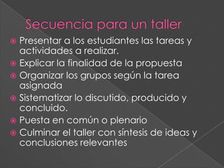  Presentar a los estudiantes las tareas y
actividades a realizar.
 Explicar la finalidad de la propuesta
 Organizar los grupos según la tarea
asignada
 Sistematizar lo discutido, producido y
concluido.
 Puesta en común o plenario
 Culminar el taller con síntesis de ideas y
conclusiones relevantes
 