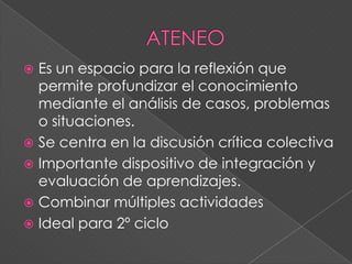  Es un espacio para la reflexión que
permite profundizar el conocimiento
mediante el análisis de casos, problemas
o situaciones.
 Se centra en la discusión crítica colectiva
 Importante dispositivo de integración y
evaluación de aprendizajes.
 Combinar múltiples actividades
 Ideal para 2º ciclo
 