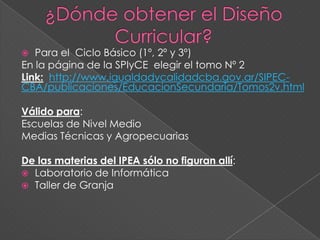  Para el Ciclo Básico (1º, 2º y 3º)
En la página de la SPIyCE elegir el tomo Nº 2
Link: http://www.igualdadycalidadcba.gov.ar/SIPEC-
CBA/publicaciones/EducacionSecundaria/Tomos2v.html
Válido para:
Escuelas de Nivel Medio
Medias Técnicas y Agropecuarias
De las materias del IPEA sólo no figuran allí:
 Laboratorio de Informática
 Taller de Granja
 