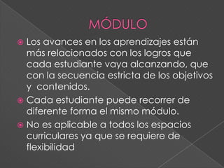  Los avances en los aprendizajes están
más relacionados con los logros que
cada estudiante vaya alcanzando, que
con la secuencia estricta de los objetivos
y contenidos.
 Cada estudiante puede recorrer de
diferente forma el mismo módulo.
 No es aplicable a todos los espacios
curriculares ya que se requiere de
flexibilidad
 