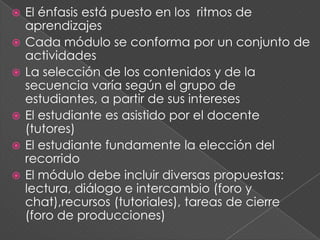  El énfasis está puesto en los ritmos de
aprendizajes
 Cada módulo se conforma por un conjunto de
actividades
 La selección de los contenidos y de la
secuencia varía según el grupo de
estudiantes, a partir de sus intereses
 El estudiante es asistido por el docente
(tutores)
 El estudiante fundamente la elección del
recorrido
 El módulo debe incluir diversas propuestas:
lectura, diálogo e intercambio (foro y
chat),recursos (tutoriales), tareas de cierre
(foro de producciones)
 