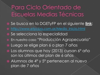  Se busca en la DGETyFP en el siguiente link:
 http://www.etpcba.com.ar/Medio_Inicio.html
 Se selecciona la especialidad
 En nuestro caso “Producción Agropecuaria”
 Luego se elige plan 6 o plan 7 años
 Los alumnos que hoy (2013) cursan 6º año
son los últimos del plan de 6 años
 Alumnos de 4º y 5º pertenecen al nuevo
plan de 7 años
 