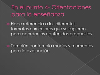  Hace referencia a los diferentes
formatos curriculares que se sugieren
para abordar los contenidos propuestos.
 También contempla modos y momentos
para la evaluación
 