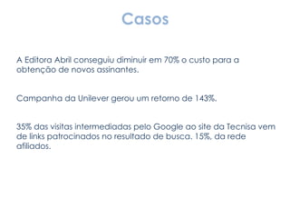 Casos A Editora Abril conseguiu diminuir em 70% o custo para a obtenção de novos assinantes. Campanha da Unilever gerou um retorno de 143%. 35% das visitas intermediadas pelo Google ao site da Tecnisa vem de links patrocinados no resultado de busca. 15%, da rede afiliados. 