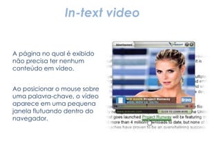 In-text video A página no qual é exibido não precisa ter nenhum conteúdo em vídeo. Ao posicionar o mouse sobre uma palavra-chave, o vídeo aparece em uma pequena janela flutuando dentro do navegador. 