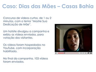 Caso: Dias das Mães – Casas Bahia Concurso de vídeos curtos, de 1 ou 2 minutos, com o tema “Mostre Sua Dedicação de Mãe”. Um hotsite divulgou a campanha e exibiu os vídeos enviados, para votação dos visitantes. Os vídeos foram hospedados no YouTube, com incorporação habilitada. No final da campanha, 103 vídeos foram enviados. 