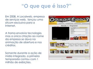 “ O que que é isso?” Em 2008, A Localweb, empresa de serviços web,  lançou uma  sitcom  exclusiva para a Internet. A trama envolvia tecnologia, mas a única citação ao nome da empresa se dava na animação de abertura e nos créditos. Somente durante a ação de mídia integrada, a primeira temporada contou com 1 milhão de exibições. 