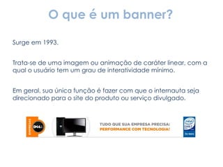 O que é um banner? Surge em 1993. Trata-se de uma imagem ou animação de caráter linear, com a qual o usuário tem um grau de interatividade mínimo. Em geral, sua única função é fazer com que o internauta seja direcionado para o site do produto ou serviço divulgado. 