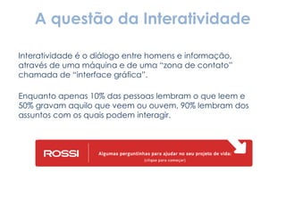 A questão da Interatividade Interatividade é o diálogo entre homens e informação, através de uma máquina e de uma “zona de contato” chamada de “interface gráfica”.  Enquanto apenas 10% das pessoas lembram o que leem e 50% gravam aquilo que veem ou ouvem, 90% lembram dos assuntos com os quais podem interagir. 