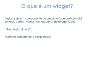 O que é um widget? Trata-se de um componente de uma interface gráfica inclui janelas, botões, menus, ícones, barras de rolagem, etc. “ Site dentro do site”. Formato praticamente inexplorado. 