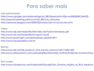 Links patrocinados: https://www.google.com/adsense/login/pt_BR/?gsessionid=cfQm-kvsl36S0ExRC4HA2Q http://searchmarketing.yahoo.com/pt_BR/tu/tu_hssw.php http://adwords.blogspot.com/2009/03/introduction-to-ad-auction.html Vídeo: http://www.iab.net/media/file/IAB-Video-Ad-Format-Standards.pdf http://www.iab.net/media/file/dv-report-v3.pdf http://www.ipsosinsight.com/pressrelease.aspx?id=4011 http://www.oquequeeisso.com.br Banner: http://www.iab.net/iab_products_and_industry_services/1421/1443/1452   http://www.atlassolutions.com/uploadedFiles/Atlas/Atlas_Institute/Published_Content/Creative%20Placements.pdf   Rich media: http://www.doubleclick.com/insight/pdfs/DoubleClick_Creative_Insights_on_Rich_Media.pdf Widget: http://www.google.com/adwords/gadgetads/ Para saber mais 