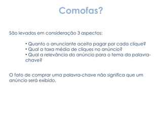 Comofas? São levados em consideração 3 aspectos: Quanto o anunciante aceita pagar por cada clique? Qual a taxa média de cliques no anúncio? Qual a relevância do anúncio para o tema da palavra-chave? O fato de comprar uma palavra-chave não significa que um anúncio será exibido. 