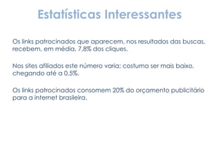 Estatísticas Interessantes Os links patrocinados que aparecem, nos resultados das buscas, recebem, em média, 7,8% dos cliques. Nos sites afiliados este número varia; costuma ser mais baixo, chegando até a 0,5%. Os links patrocinados consomem 20% do orçamento publicitário para a internet brasileira. 