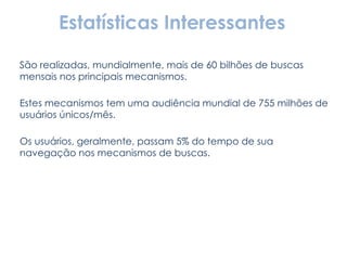 São realizadas, mundialmente, mais de 60 bilhões de buscas mensais nos principais mecanismos. Estes mecanismos tem uma audiência mundial de 755 milhões de usuários únicos/mês. Os usuários, geralmente, passam 5% do tempo de sua navegação nos mecanismos de buscas. Estatísticas Interessantes 
