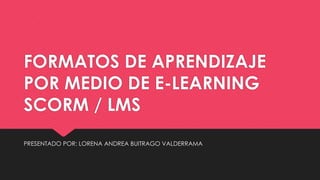 FORMATOS DE APRENDIZAJE
POR MEDIO DE E-LEARNING
SCORM / LMS
PRESENTADO POR: LORENA ANDREA BUITRAGO VALDERRAMA
 