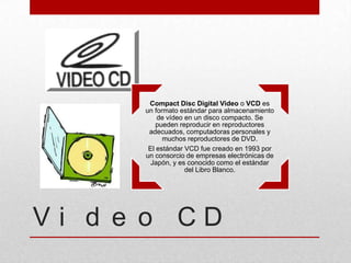 Compact Disc Digital Video o VCD es
      un formato estándar para almacenamiento
          de vídeo en un disco compacto. Se
          pueden reproducir en reproductores
       adecuados, computadoras personales y
            muchos reproductores de DVD.
       El estándar VCD fue creado en 1993 por
      un consorcio de empresas electrónicas de
        Japón, y es conocido como el estándar
                   del Libro Blanco.




Vi d e o CD
 