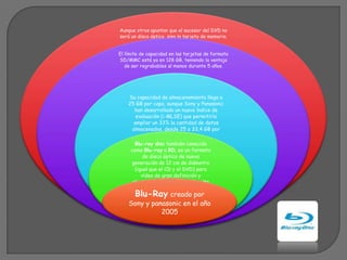 Aunque otros apuntan que el sucesor del DVD no
será un disco óptico, sino la tarjeta de memoria.


El límite de capacidad en las tarjetas de formato
SD/MMC está ya en 128 GB, teniendo la ventaja
   de ser regrabables al menos durante 5 años.




    Su capacidad de almacenamiento llega a
    25 GB por capa, aunque Sony y Panasonic
      han desarrollado un nuevo índice de
       evaluación (i-MLSE) que permitiría
      ampliar un 33% la cantidad de datos
     almacenados, desde 25 a 33,4 GB por
                      capa.
       Blu-ray disc también conocido
     como Blu-ray o BD, es un formato
           de disco óptico de nueva
     generación de 12 cm de diámetro
       (igual que el CD y el DVD) para
          vídeo de gran definición y
      almacenamiento de datos de alta
                   densidad
       Blu-Ray creado por
    Sony y panasonic en el año
              2005
 