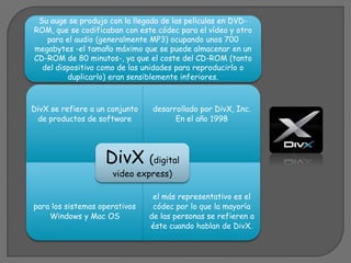 Su auge se produjo con la llegada de las películas en DVD-
ROM, que se codificaban con este códec para el vídeo y otro
   para el audio (generalmente MP3) ocupando unos 700
megabytes -el tamaño máximo que se puede almacenar en un
CD-ROM de 80 minutos-, ya que el coste del CD-ROM (tanto
  del dispositivo como de las unidades para reproducirlo o
         duplicarlo) eran sensiblemente inferiores.



DivX se refiere a un conjunto   desarrollado por DivX, Inc.
 de productos de software             En el año 1998




                    DivX (digital
                      video express)

                                 el más representativo es el
para los sistemas operativos     códec por lo que la mayoría
    Windows y Mac OS            de las personas se refieren a
                                éste cuando hablan de DivX.
 