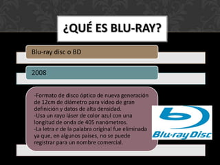 ¿QUÉ ES BLU-RAY?
Blu-ray disc o BD

2008


-Formato de disco óptico de nueva generación
de 12cm de diámetro para vídeo de gran
definición y datos de alta densidad.
-Usa un rayo láser de color azul con una
longitud de onda de 405 nanómetros.
-La letra e de la palabra original fue eliminada
ya que, en algunos países, no se puede
registrar para un nombre comercial.
 